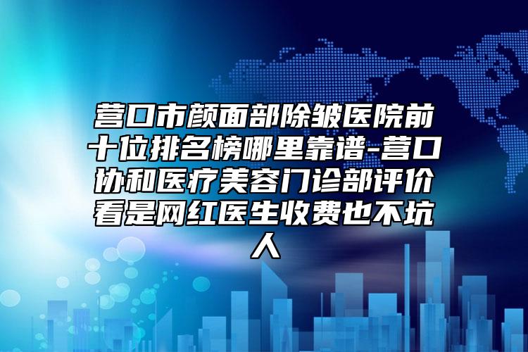 营口市颜面部除皱医院前十位排名榜哪里靠谱-营口协和医疗美容门诊部评价看是网红医生收费也不坑人