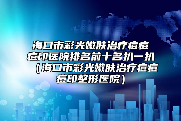 海口市彩光嫩肤治疗痘痘痘印医院排名前十名扒一扒（海口市彩光嫩肤治疗痘痘痘印整形医院）