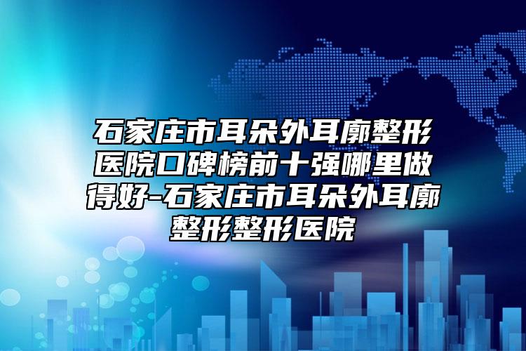 石家庄市耳朵外耳廓整形医院口碑榜前十强哪里做得好-石家庄市耳朵外耳廓整形整形医院