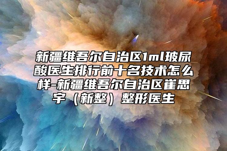 新疆维吾尔自治区1ml玻尿酸医生排行前十名技术怎么样-新疆维吾尔自治区崔思宇（新整）整形医生