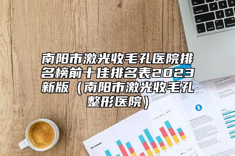 南阳市激光收毛孔医院排名榜前十佳排名表2023新版（南阳市激光收毛孔整形医院）