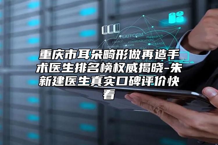 重庆市耳朵畸形做再造手术医生排名榜权威揭晓-朱新建医生真实口碑评价快看