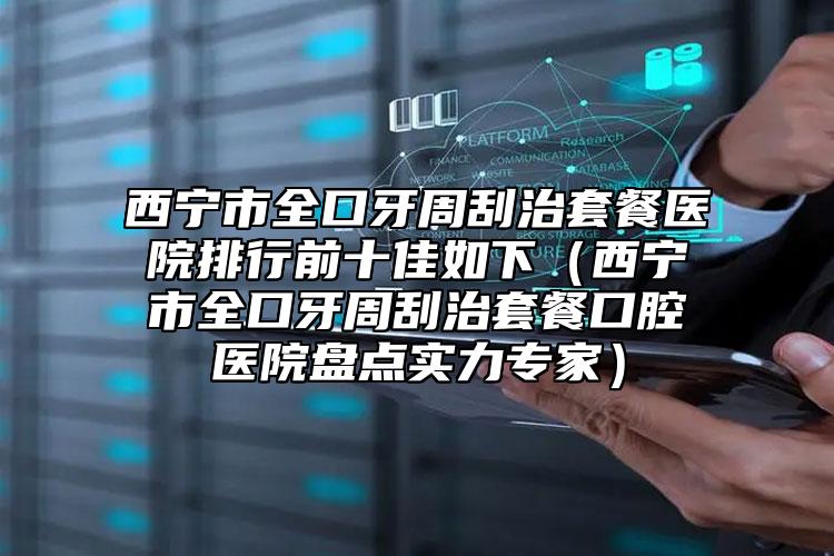 西宁市全口牙周刮治套餐医院排行前十佳如下（西宁市全口牙周刮治套餐口腔医院盘点实力专家）