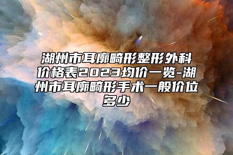 湖州市耳廓畸形整形外科价格表2023均价一览-湖州市耳廓畸形手术一般价位多少