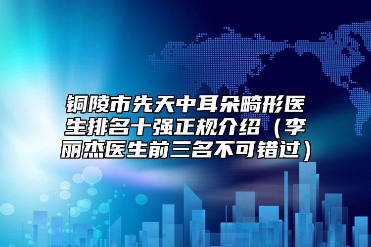 铜陵市先天中耳朵畸形医生排名十强正规介绍（李丽杰医生前三名不可错过）