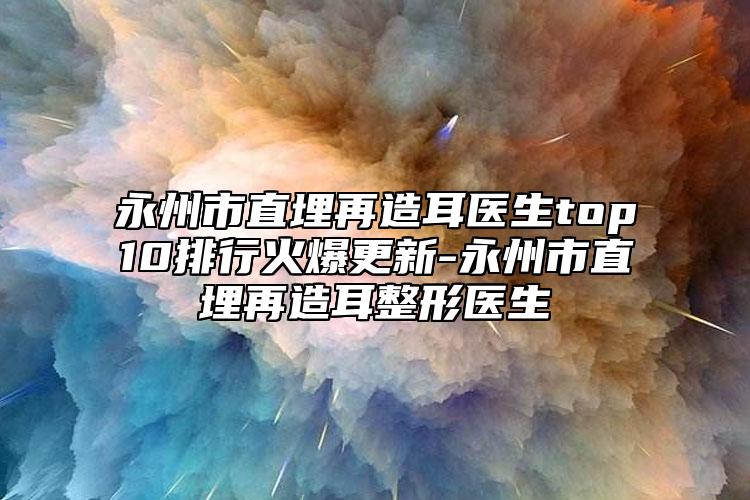 永州市直埋再造耳医生top10排行火爆更新-永州市直埋再造耳整形医生