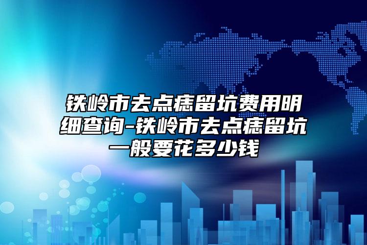 铁岭市去点痣留坑费用明细查询-铁岭市去点痣留坑一般要花多少钱