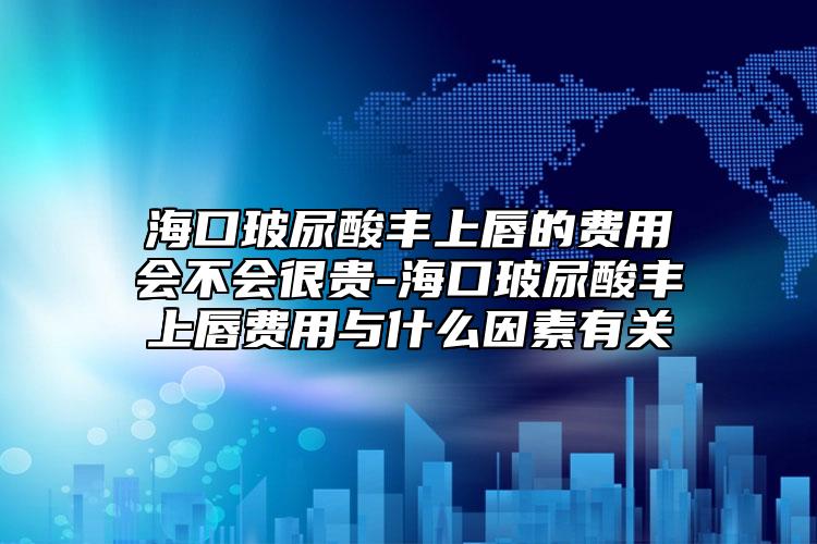 海口玻尿酸丰上唇的费用会不会很贵-海口玻尿酸丰上唇费用与什么因素有关