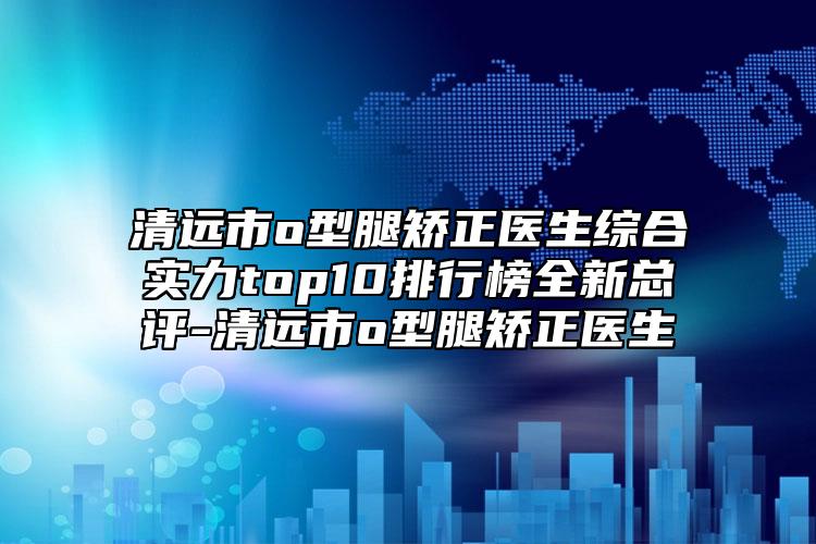 清远市o型腿矫正医生综合实力top10排行榜全新总评-清远市o型腿矫正医生