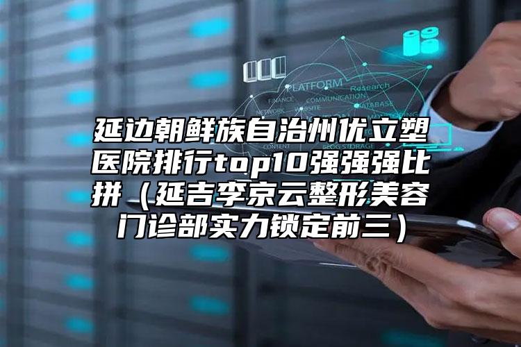 延边朝鲜族自治州优立塑医院排行top10强强强比拼（延吉李京云整形美容门诊部实力锁定前三）