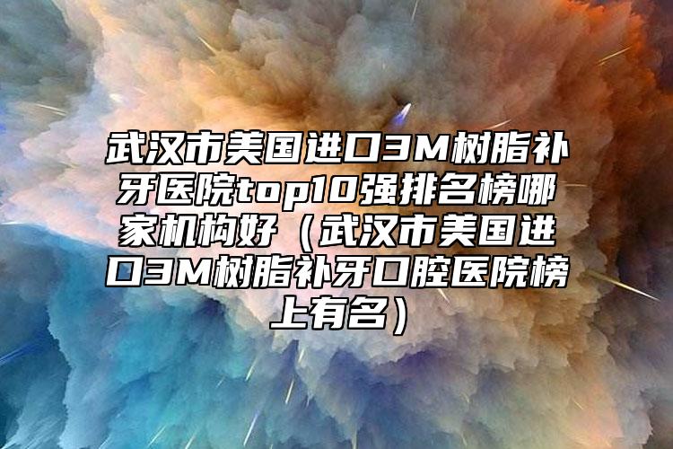 武汉市美国进口3M树脂补牙医院top10强排名榜哪家机构好（武汉市美国进口3M树脂补牙口腔医院榜上有名）