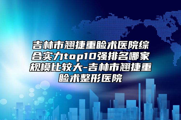 吉林市翘捷重睑术医院综合实力top10强排名哪家规模比较大-吉林市翘捷重睑术整形医院