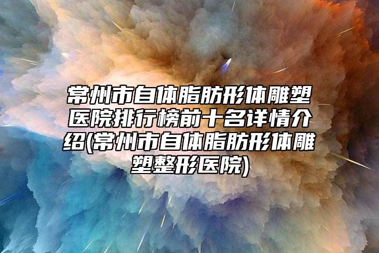 常州市自体脂肪形体雕塑医院排行榜前十名详情介绍(常州市自体脂肪形体雕塑整形医院)