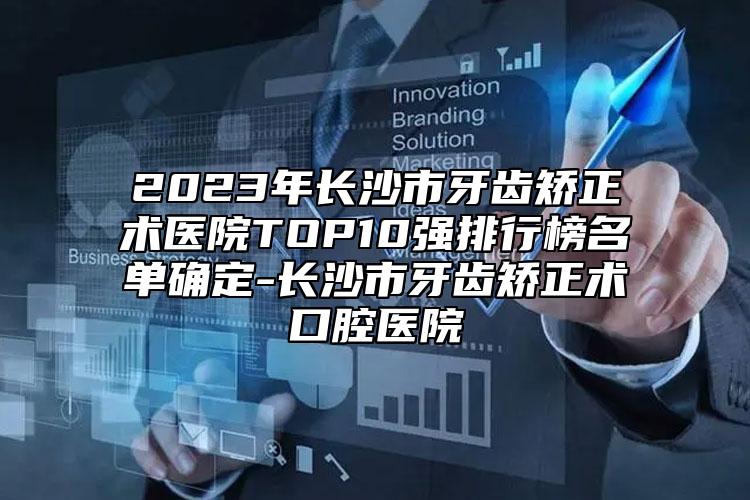 2023年长沙市牙齿矫正术医院TOP10强排行榜名单确定-长沙市牙齿矫正术口腔医院