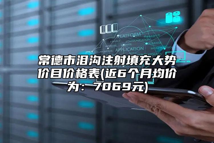 常德市泪沟注射填充大势价目价格表(近6个月均价为：7069元)