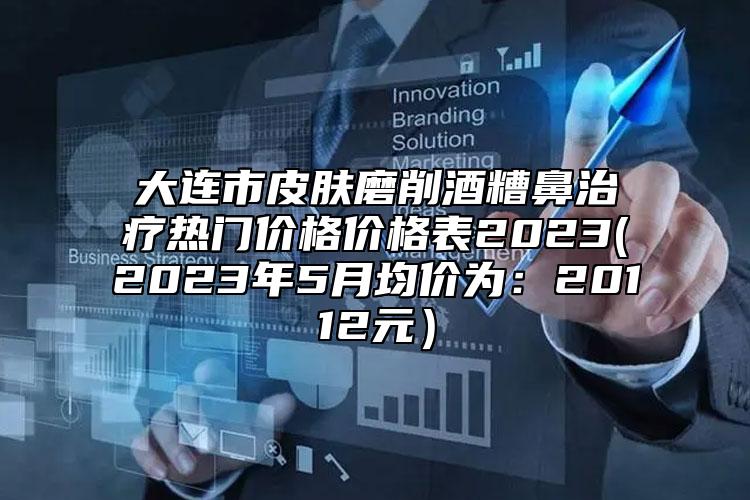 大连市皮肤磨削酒糟鼻治疗热门价格价格表2023(2023年5月均价为：20112元）