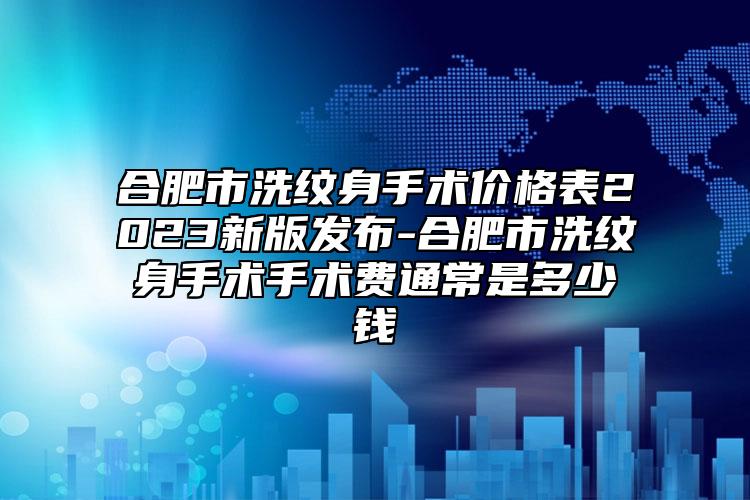 合肥市洗纹身手术价格表2023新版发布-合肥市洗纹身手术手术费通常是多少钱