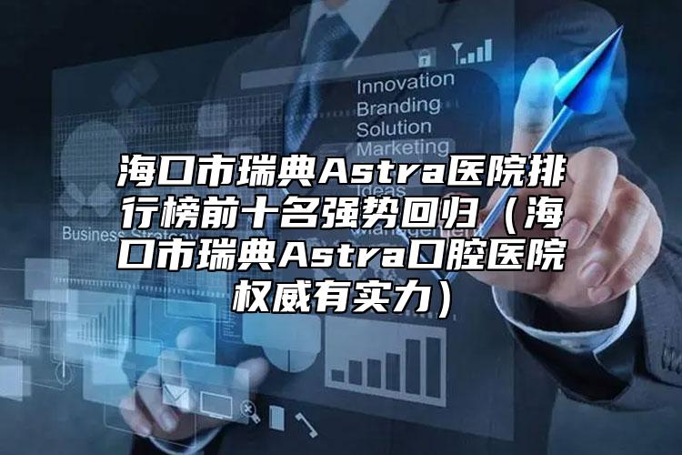 海口市瑞典Astra医院排行榜前十名强势回归（海口市瑞典Astra口腔医院权威有实力）