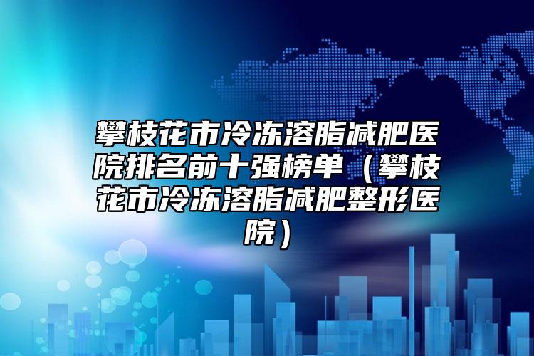 攀枝花市冷冻溶脂减肥医院排名前十强榜单（攀枝花市冷冻溶脂减肥整形医院）