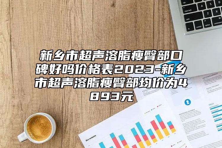 新乡市超声溶脂瘦臀部口碑好吗价格表2023-新乡市超声溶脂瘦臀部均价为4893元