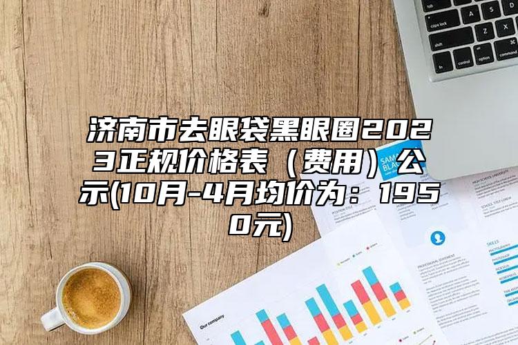 济南市去眼袋黑眼圈2023正规价格表（费用）公示(10月-4月均价为：1950元)