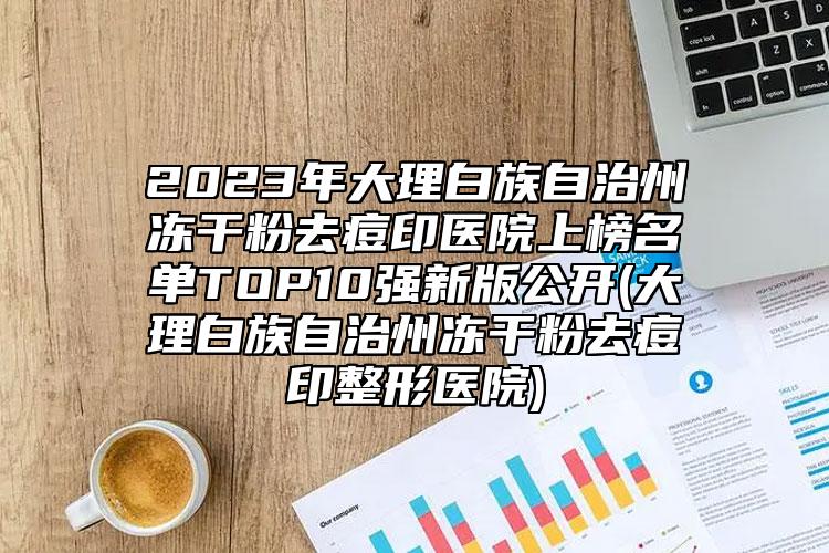 2023年大理白族自治州冻干粉去痘印医院上榜名单TOP10强新版公开(大理白族自治州冻干粉去痘印整形医院)