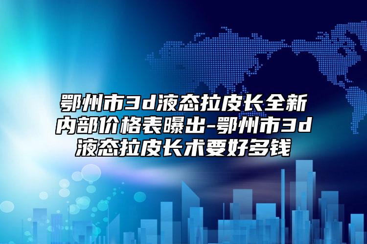 鄂州市3d液态拉皮长全新内部价格表曝出-鄂州市3d液态拉皮长术要好多钱