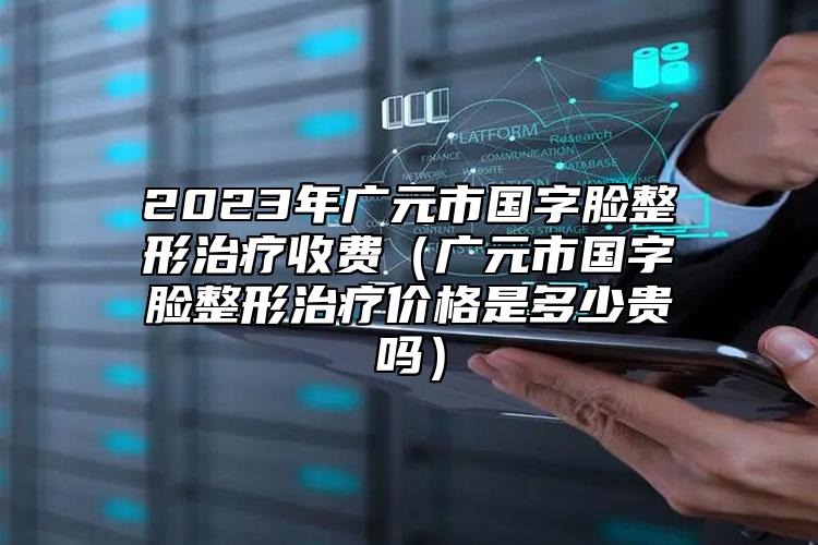 2023年广元市国字脸整形治疗收费（广元市国字脸整形治疗价格是多少贵吗）