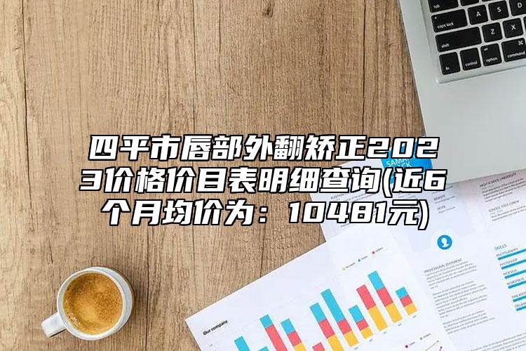 四平市唇部外翻矫正2023价格价目表明细查询(近6个月均价为：10481元)