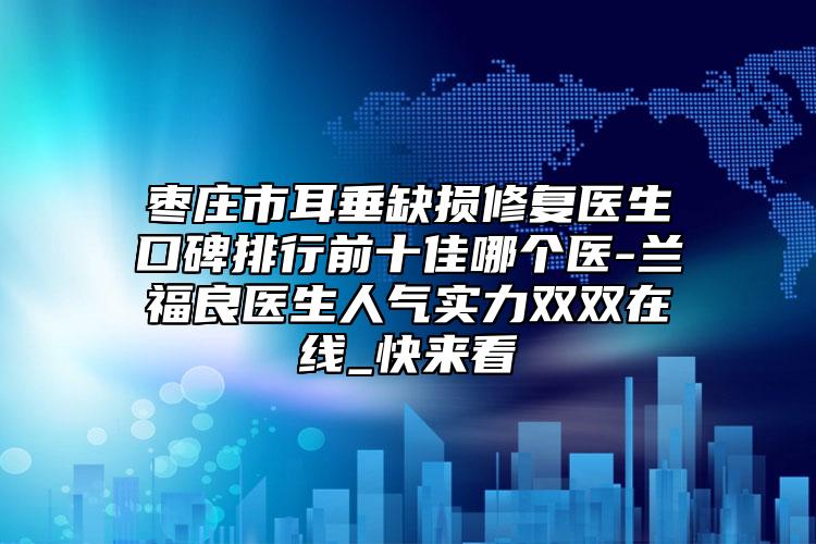 枣庄市耳垂缺损修复医生口碑排行前十佳哪个医-兰福良医生人气实力双双在线_快来看