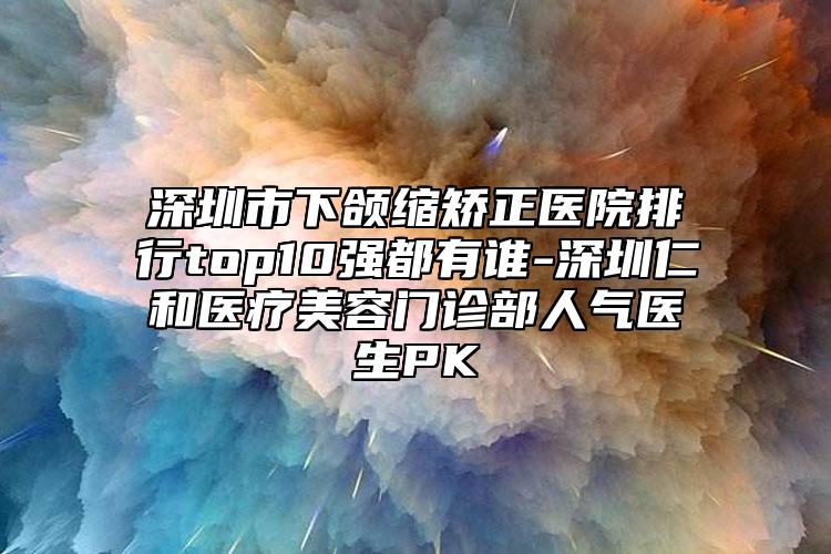 深圳市下颌缩矫正医院排行top10强都有谁-深圳仁和医疗美容门诊部人气医生PK