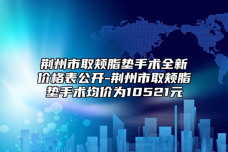 荆州市取颊脂垫手术全新价格表公开-荆州市取颊脂垫手术均价为10521元