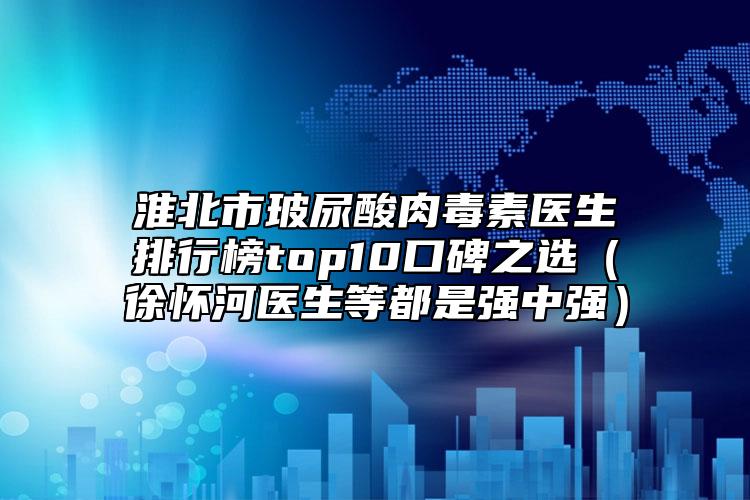 淮北市玻尿酸肉毒素医生排行榜top10口碑之选（徐怀河医生等都是强中强）