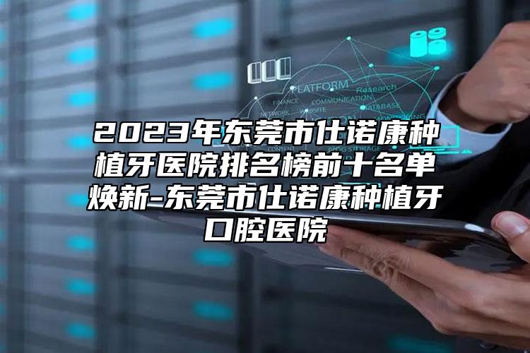 2023年东莞市仕诺康种植牙医院排名榜前十名单焕新-东莞市仕诺康种植牙口腔医院