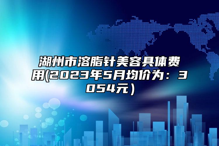 湖州市溶脂针美容具体费用(2023年5月均价为：3054元）