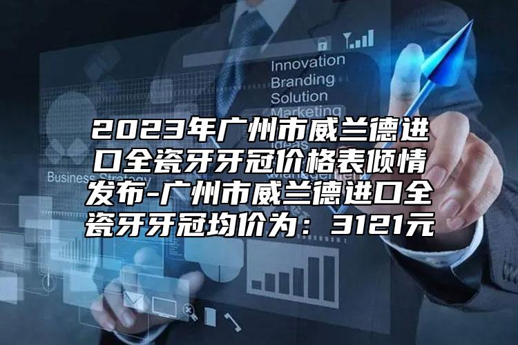 2023年广州市威兰德进口全瓷牙牙冠价格表倾情发布-广州市威兰德进口全瓷牙牙冠均价为：3121元