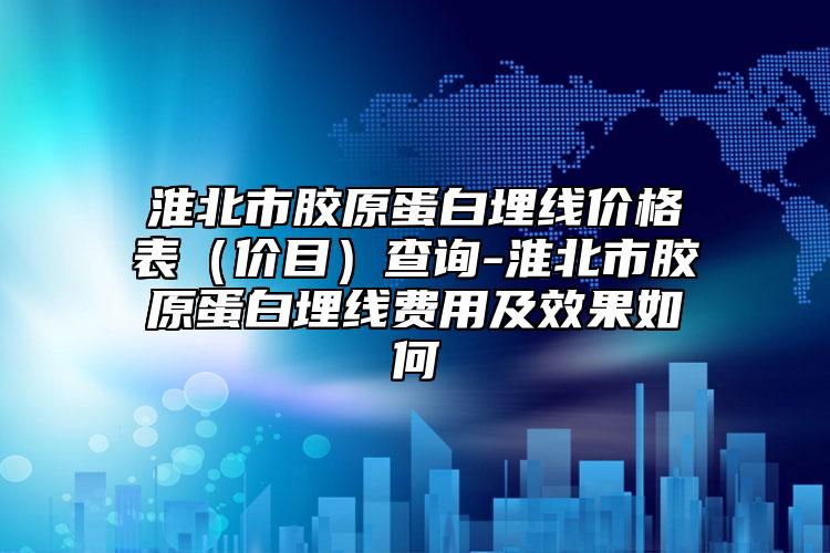 淮北市胶原蛋白埋线价格表（价目）查询-淮北市胶原蛋白埋线费用及效果如何