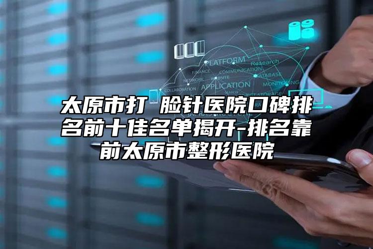 太原市打廋脸针医院口碑排名前十佳名单揭开-排名靠前太原市整形医院