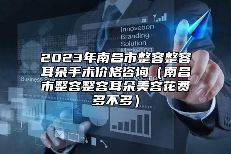 2023年南昌市整容整容耳朵手术价格咨询（南昌市整容整容耳朵美容花费多不多）