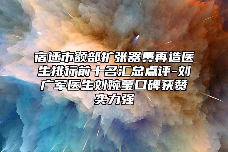 宿迁市额部扩张器鼻再造医生排行前十名汇总点评-刘广军医生刘婉莹口碑获赞实力强