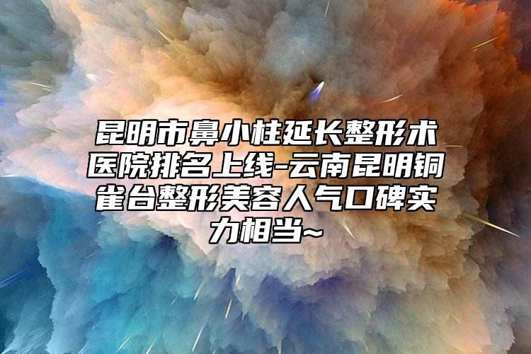 昆明市鼻小柱延长整形术医院排名上线-云南昆明铜雀台整形美容人气口碑实力相当~