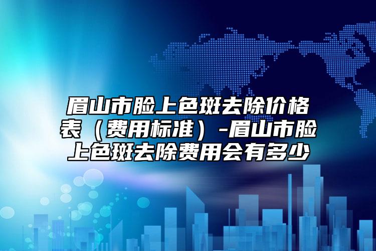 眉山市脸上色斑去除价格表（费用标准）-眉山市脸上色斑去除费用会有多少