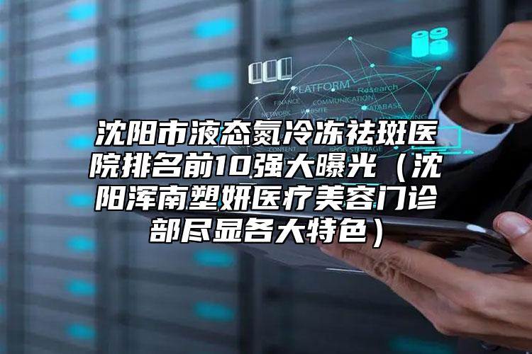 沈阳市液态氮冷冻祛斑医院排名前10强大曝光（沈阳浑南塑妍医疗美容门诊部尽显各大特色）