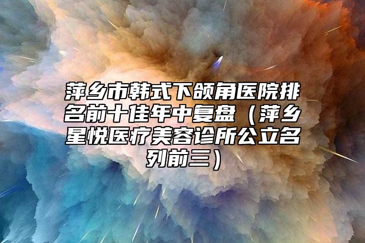 萍乡市韩式下颌角医院排名前十佳年中复盘（萍乡星悦医疗美容诊所公立名列前三）