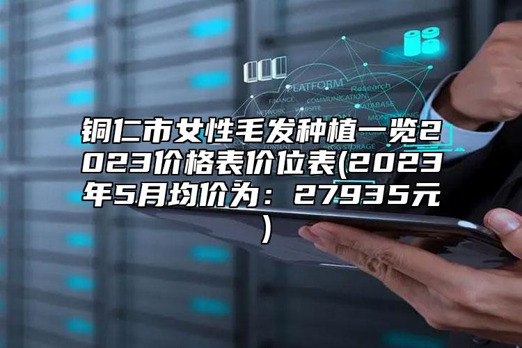 铜仁市女性毛发种植一览2023价格表价位表(2023年5月均价为：27935元）