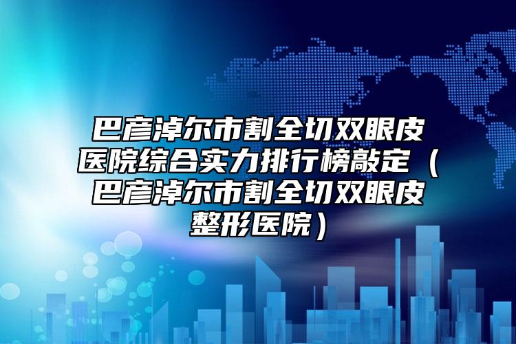 巴彦淖尔市割全切双眼皮医院综合实力排行榜敲定（巴彦淖尔市割全切双眼皮整形医院）