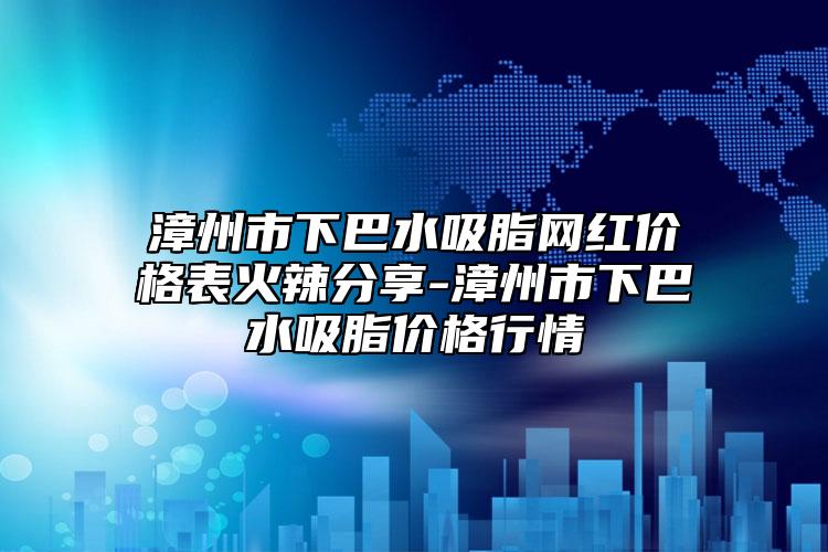 漳州市下巴水吸脂网红价格表火辣分享-漳州市下巴水吸脂价格行情