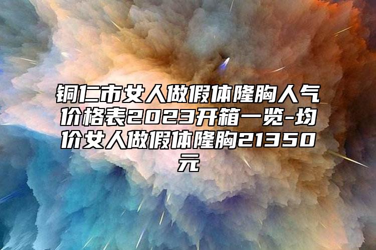 铜仁市女人做假体隆胸人气价格表2023开箱一览-均价女人做假体隆胸21350元