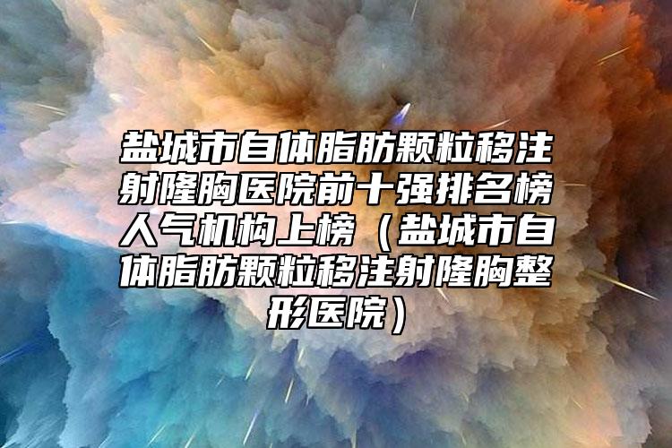 盐城市自体脂肪颗粒移注射隆胸医院前十强排名榜人气机构上榜（盐城市自体脂肪颗粒移注射隆胸整形医院）