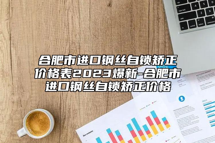 合肥市进口钢丝自锁矫正价格表2023爆新-合肥市进口钢丝自锁矫正价格